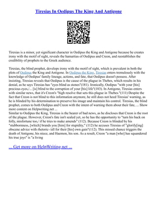 Tiresias In Oedipus The King And Antigone
Tiresias is a minor, yet significant character in Oedipus the King and Antigone because he creates
irony with the motif of sight, reveals the hamartias of Oedipus and Creon, and reestablishes the
credibility of prophets to the Greek audience.
Tiresias, the blind prophet, develops irony with the motif of sight, which is prevalent in both the
plots of Oedipus the King and Antigone. In Oedipus the King, Tiresias enters tremulously with the
knowledge of Oedipus' family lineage, actions, and fate, that Oedipus doesn't possess. After
insisting, Tiresias reveals that Oedipus is the cause of the plague in Thebes, which results in his
denial, as he says Tiresias has "eyes blind as stones"(181). Ironically, Oedipus "with your [his]
precious eyes,/... [is] blind to the corruption of your [his] life"(183). In Antigone, Tiresias enters
with similar news, that it's Creon's "high resolve that sets this plague in Thebes."(111) Despite the
fact that Creon is not blind to this information anymore, he still does not heed Tiresias' warning, as
he is blinded by his determination to preserve his image and maintain his control. Tiresias, the blind
prophet, comes to both Oedipus and Creon with the intent of warning them about their fate, ... Show
more content on Helpwriting.net ...
Similar to Oedipus the King, Tiresias is the bearer of bad news, as he discloses that Creon is the root
of the plague. However, Creon's fate isn't sealed yet, so he has the opportunity to "turn his back on
folly, misfortune too,/ if he tries to make amends" (112). Because Creon is blinded by his
"stubbornness, [which] brands you [him] for stupidity," (112) he accuses Tiresias of "glorify[ing]
obscene advice with rhetoric–/all for their [his] own gain"(112). This missed chance triggers the
death of Antigone, his niece, and Haemon, his son. As a result, Creon "a man [who] has squandered
his true joys" is "a living
... Get more on HelpWriting.net ...
 