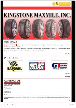 WELCOME
Kingstone Maxmile. Inc. is a tire company that offers high-quality products that ranges from light trucks, bias tires, passenger tires, loaders,
cargos, solid, graders and forklifts.
The company also offers a wide range of oils for automotive and industrial needs. Brands like Bardahl, Total, Petron, Raimol and Caltex are few.
Kingstone Maxmile Inc. also carries automotive batteries such as Outlast and Motolite.
Back to Top^
PRODUCTS
View More...
Back to Top^
CONTACT US
KINGSTONE MAXMILE, INCORPORATED
1135-37 Tomas Mapua Street, Sta. Cruz
Manila, Philippines
Telephone Numbers:
+63 (2) 7439959
+63 (2) 7430038
+63 (2) 3584751
+63 (2) 3139144
Fax Number:
+63 (2) 3138338
In yellow-pages.ph, you can find KINGSTONE MAXMILE, INCORPORATED in the following categories: Tire Supply, Tire Dealers And Distributors, Tires-Inner Tubes,
Batteries
Back to Top^
Sign Up in Pipol Pages to receive exclusive promo alerts and updates from KINGSTONE MAXMILE, INCORPORATED
ABOUT US PRODUCTS CONTACT US
ABOUT US PRODUCTS CONTACT US
Generated with www.html-to-pdf.net Page 1 / 2
 