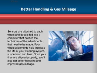 Better Handling & Gas Mileage Sensors are attached to each wheel and data is fed into a computer that notifies the technician of the adjustments that need to be made. Four wheel alignments help increase the life of your steering system, suspension and tires. Once your tires are aligned properly, you'll also get better handling and improved gas mileage. 