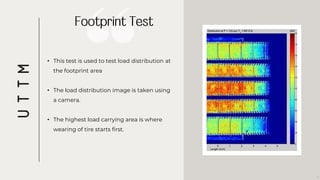 • This test is used to test load distribution at
the footprint area
• The load distribution image is taken using
a camera.
• The highest load carrying area is where
wearing of tire starts first.
7
U
T
T
M
 