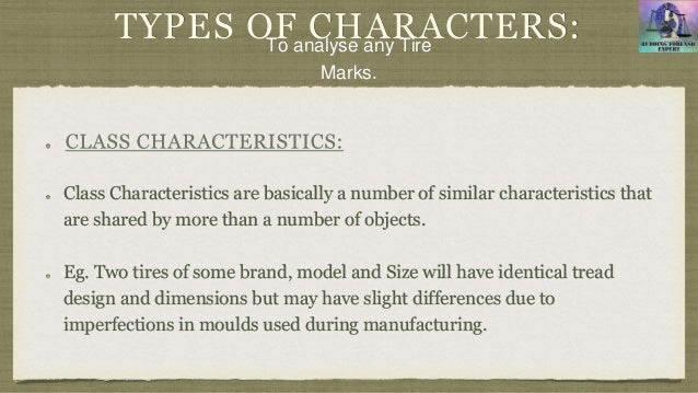 TYPES OF CHARACTERS:
Class Characteristics are basically a number of similar characteristics that
are shared by more than a number of objects.
Eg. Two tires of some brand, model and Size will have identical tread
design and dimensions but may have slight differences due to
imperfections in moulds used during manufacturing.
To analyse any Tire
Marks.
 