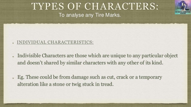 TYPES OF CHARACTERS:
Indivisible Characters are those which are unique to any particular object
and doesn’t shared by similar characters with any other of its kind.
Eg. These could be from damage such as cut, crack or a temporary
alteration like a stone or twig stuck in tread.
To analyse any Tire Marks.
 