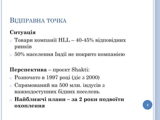 ВІДПРАВНА ТОЧКА
Ситуація
o Товари компанії HLL – 40-45% відповідних
  ринків
o 50% населення Індії не покрито компанією



Перспектива – проект Shakti:
o Розпочато в 1997 році (діє з 2000)

o Спрямований на 500 млн. індусів з
  важкодоступних бідних поселень
o Найближчі плани – за 2 роки подвоїти
  охоплення                                  2
 