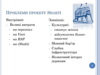 ПРОБЛЕМИ ПРОЕКТУ SHAKTI
Внутрішні:         Зовнішні:
o Великі витрати   o Культурні:
  • на персонал     • статус жінки

  • на Vani         • відсутність бізнес-

  • на RSP             навичок
  • на iShakti     o Мовний бар’єр

                   o Слабка
                     інфраструктура
                   o Незначний інтерес
                     держави
                                            3
 