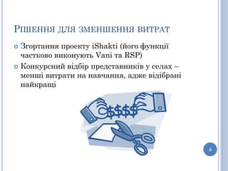 РІШЕННЯ ДЛЯ ЗМЕНШЕННЯ ВИТРАТ
 Згортання проекту iShakti (його функції
  частково виконують Vani та RSP)
 Конкурсний відбір представників у селах –
  менші витрати на навчання, адже відібрані
  найкращі




                                              8
 