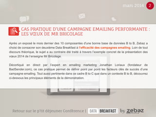 Après un exposé le mois dernier des 10 composantes d'une bonne base de données B to B, Zebaz a 
choisi de consacrer son deuxième Data Breakfast à l’efficacité des campagnes emailing. Loin de tout 
discours théorique, le sujet a au contraire été traité à travers l’exemple concret de la présentation des 
voeux 2014 de l’enseigne Mr Bricolage. 
Décortiqué en direct par l’expert en emailing marketing Jonathan Loriaux (fondateur de 
BadSender.com), ce cas pratique permet de définir point par point les facteurs clés de succès d’une 
campagne emailing. Tout aussi pertinente dans ce cadre B to C que dans un contexte B to B, découvrez 
ci-dessous les principaux éléments de la démonstration. 
Sign Up ! 
des experts témoignent ! 
Les 10 étapes pour booster 
votre activité commerciale ! 
GÉNÉRER DES LEADS EN BTOB ! 
Télécharger 
le livre blanc 
Lead 
Génération 
Sign Up ! 
votre activité commerciale ! 
Les 10 étapes pour booster 
des experts témoignent ! 
Génération 
Lead 
mars 2014 2 
CAS PRATIQUE D’UNE CAMPAGNE EMAILING PERFORMANTE : 
LES VOEUX DE MR BRICOLAGE 
Retour sur le p’tit déjeuner conférence | 
 
