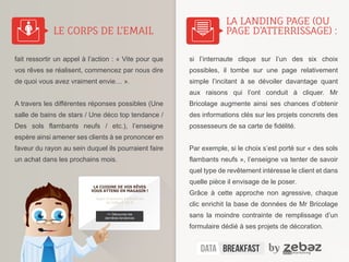 LE CORPS DE L’EMAIL 
fait ressortir un appel à l’action : « Vite pour que 
vos rêves se réalisent, commencez par nous dire 
de quoi vous avez vraiment envie… ». 
A travers les différentes réponses possibles (Une 
salle de bains de stars / Une déco top tendance / 
Des sols flambants neufs / etc.), l’enseigne 
espère ainsi amener ses clients à se prononcer en 
faveur du rayon au sein duquel ils pourraient faire 
un achat dans les prochains mois. 
LA LANDING PAGE (OU 
PAGE D’ATTERRISSAGE) : 
si l’internaute clique sur l’un des six choix 
possibles, il tombe sur une page relativement 
simple l’incitant à se dévoiler davantage quant 
aux raisons qui l’ont conduit à cliquer. Mr 
Bricolage augmente ainsi ses chances d’obtenir 
des informations clés sur les projets concrets des 
possesseurs de sa carte de fidélité. 
Par exemple, si le choix s’est porté sur « des sols 
flambants neufs », l’enseigne va tenter de savoir 
quel type de revêtement intéresse le client et dans 
quelle pièce il envisage de le poser. 
Grâce à cette approche non agressive, chaque 
clic enrichit la base de données de Mr Bricolage 
sans la moindre contrainte de remplissage d’un 
formulaire dédié à ses projets de décoration. 
LA CUISINE DE VOS RÊVES 
VOUS ATTEND EN MAGASIN ! 
Soyez le premier à bénéficier 
de l’offre à -50 % 
>> Découvrez les 
dernières tendances 
Retour sur le p’tit déjeuner conférence | 
 