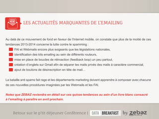 LES ACTUALITÉS MARQUANTES DE L’EMAILING 
news 
Au delà de ce mouvement de fond en faveur de l’Internet mobile, on constate que plus de la moitié de ces 
tendances 2013-2014 concerne la lutte contre le spamming : 
FAI et Webmails encore plus exigeants que les législations nationales, 
identification des kits emailing au sein de différents routeurs, 
mise en place de boucles de rétroaction (feedback loop) un peu partout, 
création d’onglets sur Gmail afin de séparer les mails privés des mails à caractère commercial, 
ajout de boutons de désinscription en tête de mail… 
La bataille anti spams fait rage et les départements marketing doivent apprendre à composer avec chacune 
de ces nouvelles procédures imaginées par les Webmails et les FAI. 
Notez que ZEBAZ reviendra en détail sur ces quinze tendances au sein d’un livre blanc consacré 
à l’emailing à paraître en avril prochain. 
Retour sur le p’tit déjeuner conférence | 
 