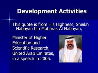 Development Activities This quote is from His Highness, Sheikh Nahayan bin Mubarak Al Nahayan, Minister of Higher  Education and  Scientific Research, United Arab Emirates, in a speech in 2005. 