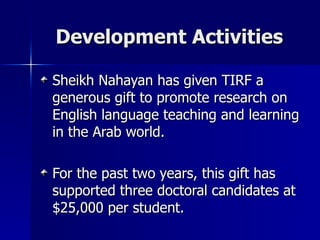 Development Activities Sheikh Nahayan has given TIRF a generous gift to promote research on English language teaching and learning  in the Arab world.  For the past two years, this gift has supported three doctoral candidates at $25,000 per student. 