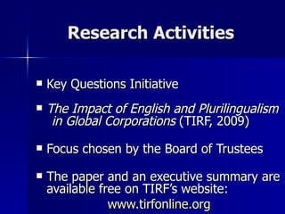 Research Activities Key Questions Initiative The Impact of English and Plurilingualism  in Global Corporations  (TIRF, 2009) Focus chosen by the Board of Trustees The paper and an executive summary are available free on TIRF’s website:  www.tirfonline.org 