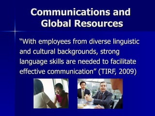 Communications and  Global Resources “With employees from diverse linguistic and cultural backgrounds, strong language skills are needed to facilitate effective communication” (TIRF, 2009) 