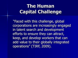 The Human  Capital Challenge  “ Faced with this challenge, global corporations are increasingly engaged in talent search and development efforts to ensure they can attract, keep, and develop workers that can add value to their globally integrated operations” (TIRF, 2009). 