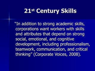 21 st  Century Skills “ In addition to strong academic skills, corporations want workers with skills and attributes that depend on strong social, emotional, and cognitive development, including professionalism, teamwork, communication, and critical thinking” (Corporate Voices, 2008).  