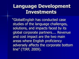 Language Development Investments  “ GlobalEnglish has conducted case studies of the language challenges, solutions, and impacts faced by its global corporate partners.... Revenue and cost impact are the two main areas where English proficiency adversely affects the corporate bottom line” (TIRF, 2009). 