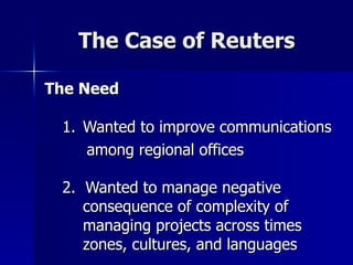 The Case of Reuters The Need Wanted to improve communications among regional offices 2.  Wanted to manage negative consequence of complexity of managing projects across times zones, cultures, and languages   