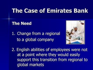 The Case of Emirates Bank The Need Change from a regional  to a global company 2. English abilities of employees were not at a point where they would easily support this transition from regional to global markets 