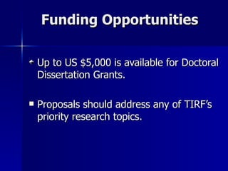 Funding Opportunities Up to US $5,000 is available for Doctoral Dissertation Grants.  Proposals should address any of TIRF’s priority research topics. 