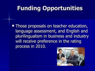 Funding Opportunities Those proposals on teacher education, language assessment, and English and plurilingualism in business and industry will receive preference in the rating process in 2010. 