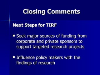 Closing Comments Next Steps for TIRF Seek major sources of funding from corporate and private sponsors to support targeted research projects Influence policy makers with the findings of research 