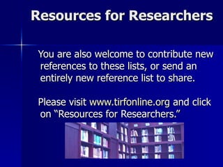 Resources for Researchers You are also welcome to contribute new references to these lists, or send an entirely new reference list to share. Please visit  www.tirfonline.org  and click on “Resources for Researchers.” 