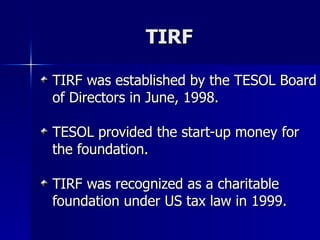 TIRF TIRF was established by the TESOL Board of Directors in June, 1998. TESOL provided the start-up money for the foundation.  TIRF was recognized as a charitable foundation under US tax law in 1999. 