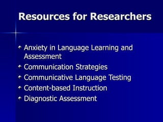 Resources for Researchers Anxiety in Language Learning and Assessment Communication Strategies Communicative Language Testing Content-based Instruction Diagnostic Assessment 