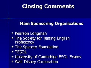 Closing Comments Main Sponsoring Organizations Pearson Longman The Society for Testing English Proficiency The Spencer Foundation TESOL University of Cambridge ESOL Exams Walt Disney Corporation  
