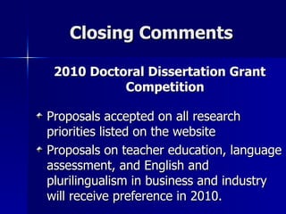Closing Comments 2010 Doctoral Dissertation Grant Competition Proposals accepted on all research  priorities listed on the website  Proposals on teacher education, language assessment, and English and plurilingualism in business and industry will receive preference in 2010. 