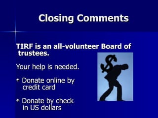 Closing Comments TIRF is an all-volunteer Board of trustees. Your help is needed. Donate online by  credit card Donate by check  in US dollars 