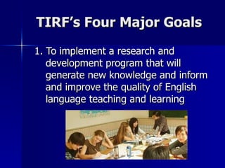 TIRF’s Four Major Goals 1. To implement a research and development program that will generate new knowledge and inform and improve the quality of English language teaching and learning   