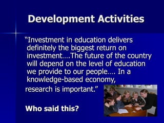 Development Activities  “Investment in education delivers definitely the biggest return on investment….The future of the country will depend on the level of education we provide to our people…. In a knowledge-based economy,  research is important.” Who said this? 