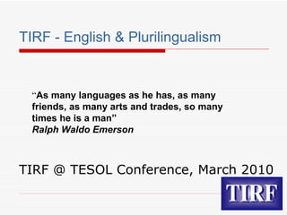 TIRF - English & Plurilingualism TIRF @ TESOL Conference, March 2010 “ As many languages as he has, as many friends, as many arts and trades, so many times he is a man”  Ralph Waldo Emerson 
