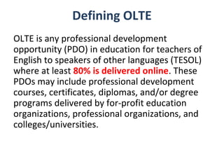 Defining OLTE
OLTE is any professional development
opportunity (PDO) in education for teachers of
English to speakers of other languages (TESOL)
where at least 80% is delivered online. These
PDOs may include professional development
courses, certificates, diplomas, and/or degree
programs delivered by for-profit education
organizations, professional organizations, and
colleges/universities.
 
