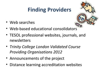 Finding Providers
• Web searches
• Web-based educational consolidators
• TESOL professional websites, journals, and
  newsletters
• Trinity College London Validated Course
  Providing Organisations 2012
• Announcements of the project
• Distance learning accreditation websites
 
