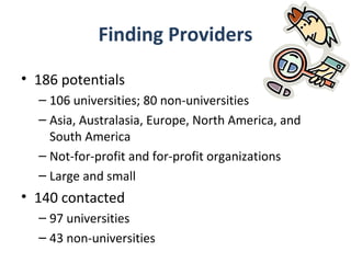Finding Providers
• 186 potentials
  – 106 universities; 80 non-universities
  – Asia, Australasia, Europe, North America, and
    South America
  – Not-for-profit and for-profit organizations
  – Large and small
• 140 contacted
  – 97 universities
  – 43 non-universities
 