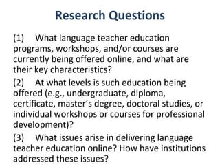 Research Questions
(1) What language teacher education
programs, workshops, and/or courses are
currently being offered online, and what are
their key characteristics?
(2) At what levels is such education being
offered (e.g., undergraduate, diploma,
certificate, master’s degree, doctoral studies, or
individual workshops or courses for professional
development)?
(3) What issues arise in delivering language
teacher education online? How have institutions
addressed these issues?
 