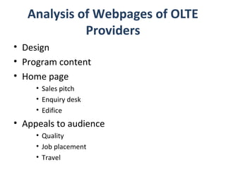 Analysis of Webpages of OLTE
             Providers
• Design
• Program content
• Home page
     • Sales pitch
     • Enquiry desk
     • Edifice
• Appeals to audience
     • Quality
     • Job placement
     • Travel
 