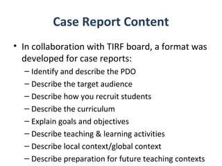 Case Report Content
• In collaboration with TIRF board, a format was
  developed for case reports:
  – Identify and describe the PDO
  – Describe the target audience
  – Describe how you recruit students
  – Describe the curriculum
  – Explain goals and objectives
  – Describe teaching & learning activities
  – Describe local context/global context
  – Describe preparation for future teaching contexts
 