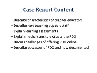 Case Report Content
– Describe characteristics of teacher educators
– Describe non-teaching support staff
– Explain learning assessments
– Explain mechanisms to evaluate the PDO
– Discuss challenges of offering PDO online
– Describe successes of PDO and how documented
 