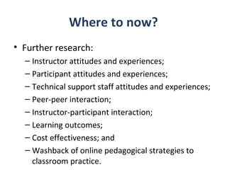 Where to now?
• Further research:
  – Instructor attitudes and experiences;
  – Participant attitudes and experiences;
  – Technical support staff attitudes and experiences;
  – Peer-peer interaction;
  – Instructor-participant interaction;
  – Learning outcomes;
  – Cost effectiveness; and
  – Washback of online pedagogical strategies to
    classroom practice.
 