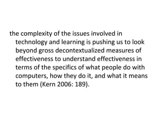 the complexity of the issues involved in
  technology and learning is pushing us to look
  beyond gross decontextualized measures of
  effectiveness to understand effectiveness in
  terms of the specifics of what people do with
  computers, how they do it, and what it means
  to them (Kern 2006: 189).
 