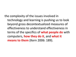 the complexity of the issues involved in
  technology and learning is pushing us to look
  beyond gross decontextualized measures of
  effectiveness to understand effectiveness in
  terms of the specifics of what people do with
  computers, how they do it, and what it
  means to them (Kern 2006: 189).
 