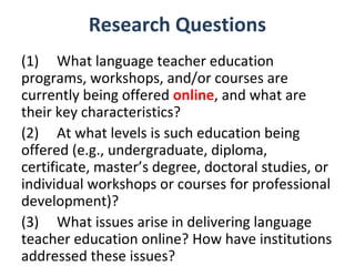 Research Questions
(1) What language teacher education
programs, workshops, and/or courses are
currently being offered online, and what are
their key characteristics?
(2) At what levels is such education being
offered (e.g., undergraduate, diploma,
certificate, master’s degree, doctoral studies, or
individual workshops or courses for professional
development)?
(3) What issues arise in delivering language
teacher education online? How have institutions
addressed these issues?
 