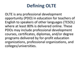 Defining OLTE
OLTE is any professional development
opportunity (PDO) in education for teachers of
English to speakers of other languages (TESOL)
where at least 80% is delivered online. These
PDOs may include professional development
courses, certificates, diplomas, and/or degree
programs delivered by for-profit education
organizations, professional organizations, and
colleges/universities.
 