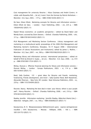 Cost management for university libraries / Klaus Ceynowa and André Coners; in
collab. with Roswitha Poll ... [et al.]; transl. from the German by Patrick Nicholson. -
München : K.G. Saur, 2003. - 177 p. - ISBN 3598218346 (Z025.11)

De Sáez, Eileen Elliott. Marketing concepts for libraries and information services /
Eileen Elliott de Sáez. - London : Facet Publishing, 2002. – viii, 224 p. - ISBN
1856044262 (Z025.11)

Digital library economics: an academic perspective / edited by David Baker and
Wendy Evans; assisted by Claire Stevens. - Oxford : Chandos Publishing, 2009. – xlvi,
315 p. - ISBN 9781843344032 (Z025.11)

IFLA Management and Marketing Section Conference. Library management and
marketing in a multicultural world: proceedings of the 2006 IFLA Management and
Marketing Section's Conference, Shanghai, 16-17 August 2006 / [International
Federation of Library Associations and Institutions]; edited by James L. Mullins. -
München : K.G. Saur, 2007. – xvi, 366 p. - ISBN 9783598220326 (Z025.11)

Marketing library and information services: international perspectives / edited on
behalf of IFLA by Dinesh K. Gupta ... [et al.]. - München : K.G. Saur, 2006. – xv, 419
p. - ISBN 9783598117534 (Z025.11)


McKay, Duncan J. Effective financial planning for library and information services /
Duncan McKay. - London : Europa Publications, 2003. – xi, 114 p. - ISBN
0851424643 (Z025.11)


Reed, Sally Gardner.    101 + great ideas for libraries and friends: marketing,
fundraising, friends development, and more! / Sally Gardner Reed, Beth Nawalinski,
Alexander Peterson. - New York, NY; London : Neal-Schuman Publishers, 2004. – xv,
229 p. - ISBN 1555704999 (Z023)
 

Rossiter, Nancy. Marketing the best deal in town: your library: where is your purple
owl? / Nancy Rossiter. - Oxford : Chandos Publishing, 2008. – xvii, 218 p. - ISBN
9781843343059 (Z025.11)

Rowley, Jennifer. Information marketing / Jennifer Rowley. Aldershot (Hants) [etc.] -
Aldershot : Ashgate, 2001. – xv, 196 p. - ISBN 0566082225 (Z025.11)
 

Басамыгина, И. Н. Микроэкономика библиотечного дела : научно-методическое
пособие / И.Н. Басамыгина. - Москва : Либерея, 2006. - 160 с. - ISBN
5851291753 (Z025.11) 
 
