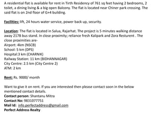 A residential flat is available for rent in Tirth Residency of 761 sq feet having 2 bedrooms, 2
toilet, a dining living & a big open Balcony. The flat is located near Chiner park crossing. The
said flat is on 2nd floor of G+4 building.
Facilities: lift, 24 hours water service, power back up, security.
Location: The flat is located in Salua, Rajarhat. The project is 5 minutes walking distance
away 217B bus stand. In close proximity; reliance fresh Kalipark and Zora Resturent . The
close proximities are-
Airport: 4km (NSCB)
School: 5 km (DPS)
Hospital:3 km (CHARNIK)
Railway Station: 11 km (BIDHANNAGAR)
City Centre: 2.5 km (City Centre 2)
ATM: 2 km
Rent: Rs. 9000/ month
Want to give it on rent. If you are interested then please contact soon in the below
mentioned contact details.
Contact person: Shantanu Mitra
Contact No: 9831077751
Mail Id: info.perfectaddress@gmail.com
Perfect Address Realty
 