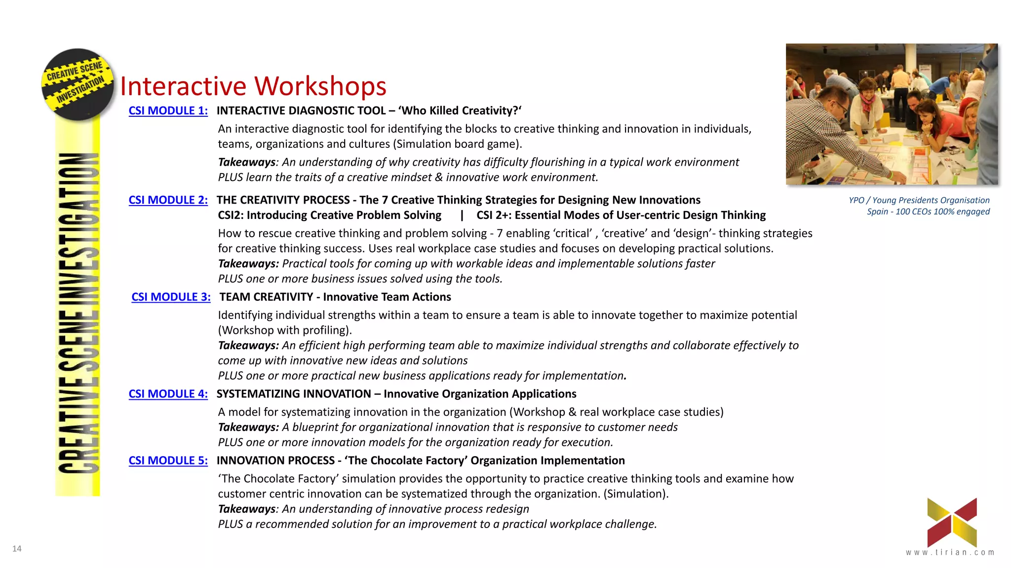 14 w w w . t i r i a n . c o mw w w . t i r i a n . c o m
Interactive Workshops
CSI MODULE 1: INTERACTIVE DIAGNOSTIC TOOL – ‘Who Killed Creativity?‘
An interactive diagnostic tool for identifying the blocks to creative thinking and innovation in individuals,
teams, organizations and cultures (Simulation board game).
Takeaways: An understanding of why creativity has difficulty flourishing in a typical work environment
PLUS learn the traits of a creative mindset & innovative work environment.
CSI MODULE 2: THE CREATIVITY PROCESS - The 7 Creative Thinking Strategies for Designing New Innovations
CSI2: Introducing Creative Problem Solving | CSI 2+: Essential Modes of User-centric Design Thinking
How to rescue creative thinking and problem solving - 7 enabling ‘critical’ , ‘creative’ and ‘design’- thinking strategies
for creative thinking success. Uses real workplace case studies and focuses on developing practical solutions.
Takeaways: Practical tools for coming up with workable ideas and implementable solutions faster
PLUS one or more business issues solved using the tools.
CSI MODULE 3: TEAM CREATIVITY - Innovative Team Actions
Identifying individual strengths within a team to ensure a team is able to innovate together to maximize potential
(Workshop with profiling).
Takeaways: An efficient high performing team able to maximize individual strengths and collaborate effectively to
come up with innovative new ideas and solutions
PLUS one or more practical new business applications ready for implementation.
CSI MODULE 4: SYSTEMATIZING INNOVATION – Innovative Organization Applications
A model for systematizing innovation in the organization (Workshop & real workplace case studies)
Takeaways: A blueprint for organizational innovation that is responsive to customer needs
PLUS one or more innovation models for the organization ready for execution.
CSI MODULE 5: INNOVATION PROCESS - ‘The Chocolate Factory’ Organization Implementation
‘The Chocolate Factory’ simulation provides the opportunity to practice creative thinking tools and examine how
customer centric innovation can be systematized through the organization. (Simulation).
Takeaways: An understanding of innovative process redesign
PLUS a recommended solution for an improvement to a practical workplace challenge.
YPO / Young Presidents Organisation
Spain - 100 CEOs 100% engaged
 