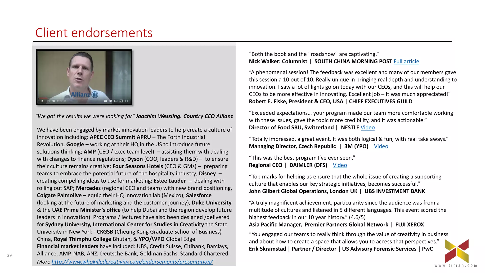 29
w w w . t i r i a n . c o m
Client endorsements
“Both the book and the “roadshow” are captivating.”
Nick Walker: Columnist | SOUTH CHINA MORNING POST Full article
“A phenomenal session! The feedback was excellent and many of our members gave
this session a 10 out of 10. Really unique in bringing real depth and understanding to
innovation. I saw a lot of lights go on today with our CEOs, and this will help our
CEOs to be more effective in innovating. Excellent job – It was much appreciated!”
Robert E. Fiske, President & CEO, USA | CHIEF EXECUTIVES GUILD
“Exceeded expectations… your program made our team more comfortable working
with these issues, gave the topic more credibility, and it was actionable.”
Director of Food SBU, Switzerland | NESTLE Video
“Totally impressed, a great event. It was both logical & fun, with real take aways.”
Managing Director, Czech Republic | 3M (YPO) Video
“This was the best program I’ve ever seen.”
Regional CEO | DAIMLER (DFS) Video:
“Top marks for helping us ensure that the whole issue of creating a supporting
culture that enables our key strategic initiatives, becomes successful.”
John Gilbert Global Operations, London UK | UBS INVESTMENT BANK
“A truly magnificent achievement, particularity since the audience was from a
multitude of cultures and listened in 5 different languages. This event scored the
highest feedback in our 10 year history.” (4.6/5)
Asia Pacific Manager, Premier Partners Global Network | FUJI XEROX
“You engaged our teams to really think through the value of creativity in business
and about how to create a space that allows you to access that perspectives.”
Erik Skramstad | Partner / Director | US Advisory Forensic Services | PwC
"We got the results we were looking for" Joachim Wessling. Country CEO Allianz
We have been engaged by market innovation leaders to help create a culture of
innovation including: APEC CEO Summit APRU – The Forth Industrial
Revolution, Google – working at their HQ in the US to introduce future
solutions thinking; AMP (CEO / exec team level) – assisting them with dealing
with changes to finance regulations; Dyson (COO, leaders & R&D) – to ensure
their culture remains creative; Four Seasons Hotels (CEO & GMs) – preparing
teams to embrace the potential future of the hospitality industry; Disney –
creating compelling ideas to use for marketing; Estee Lauder – dealing with
rolling out SAP; Mercedes (regional CEO and team) with new brand positioning,
Colgate Palmolive – equip their HQ innovation lab (Mexico), Salesforce
(looking at the future of marketing and the customer journey), Duke University
& the UAE Prime Minister’s office (to help Dubai and the region develop future
leaders in innovation). Programs / lectures have also been designed /delivered
for Sydney University, International Center for Studies in Creativity the State
University in New York - CKGSB (Cheung Kong Graduate School of Business)
China, Royal Thimphu College Bhutan, & YPO/WPO Global Edge.
Financial market leaders have included: UBS, Credit Suisse, Citibank, Barclays,
Alliance, AMP, NAB, ANZ, Deutsche Bank, Goldman Sachs, Standard Chartered.
More http://www.whokilledcreativity.com/endorsements/presentation/
 