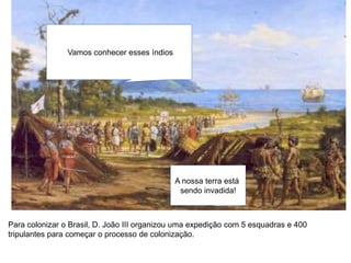 Vamos conhecer esses índios
A nossa terra está
sendo invadida!
Para colonizar o Brasil, D. João III organizou uma expedição com 5 esquadras e 400
tripulantes para começar o processo de colonização.
 